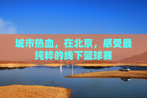 城市热血,在北京,感受最纯粹的线下篮球赛