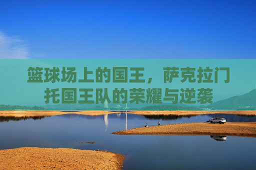 篮球场上的国王,萨克拉门托国王队的荣耀与逆袭