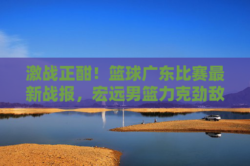 激战正酣！篮球广东比赛最新战报，宏远男篮力克劲敌，捍卫主场荣耀