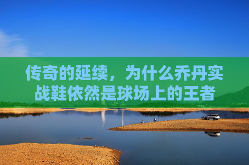 传奇的延续,为什么乔丹实战鞋依然是球场上的王者