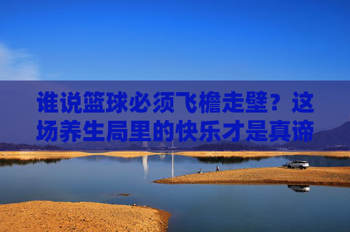 谁说篮球必须飞檐走壁？这场养生局里的快乐才是真谛
