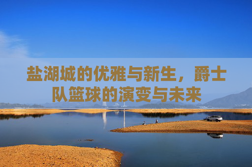 盐湖城的优雅与新生,爵士队篮球的演变与未来