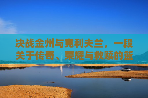 决战金州与克利夫兰,一段关于传奇、荣耀与救赎的篮球史诗