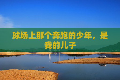 球场上那个奔跑的少年,是我的儿子