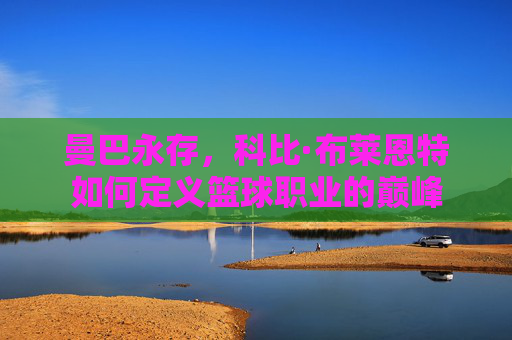 曼巴永存，科比·布莱恩特如何定义篮球职业的巅峰