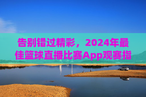 告别错过精彩,2024年最佳篮球直播比赛App观赛指南