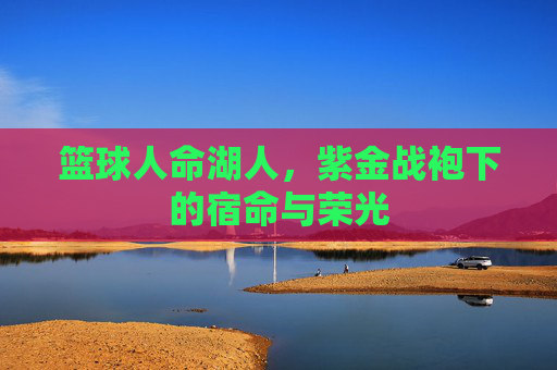 篮球人命湖人,紫金战袍下的宿命与荣光