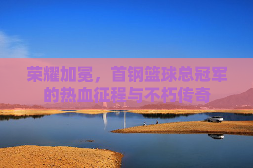 荣耀加冕，首钢篮球总冠军的热血征程与不朽传奇