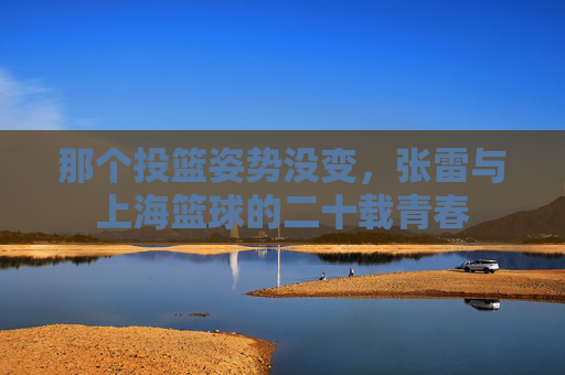 那个投篮姿势没变,张雷与上海篮球的二十载青春