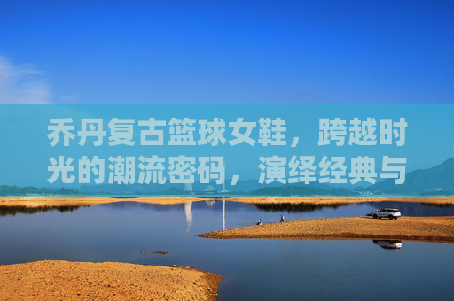 乔丹复古篮球女鞋，跨越时光的潮流密码，演绎经典与酷飒并存