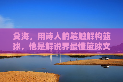 殳海,用诗人的笔触解构篮球,他是解说界最懂篮球文学的男人