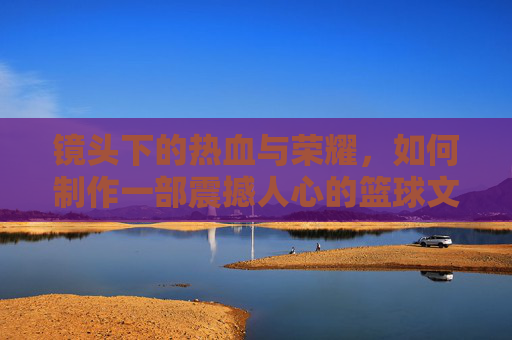 镜头下的热血与荣耀,如何制作一部震撼人心的篮球文化介绍视频