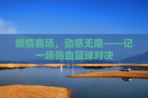 燃情赛场,动感无限——记一场热血篮球对决
