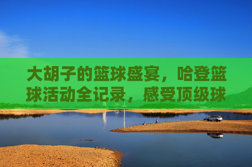 大胡子的篮球盛宴,哈登篮球活动全记录,感受顶级球星的魅力与热血