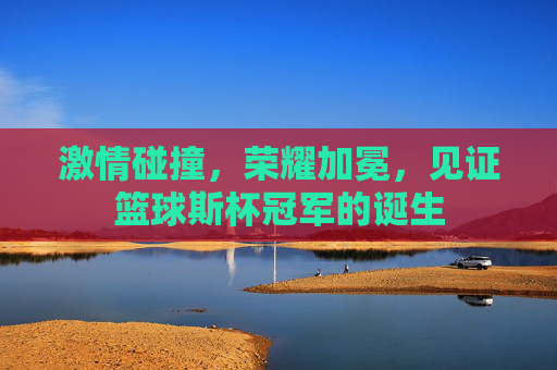 激情碰撞,荣耀加冕,见证篮球斯杯冠军的诞生
