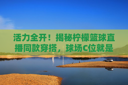 活力全开!揭秘柠檬篮球直播同款穿搭,球场C位就是你
