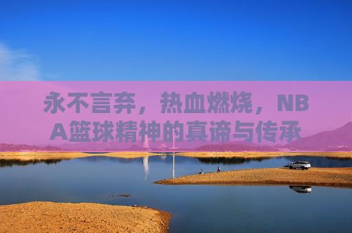 永不言弃,热血燃烧,NBA篮球精神的真谛与传承
