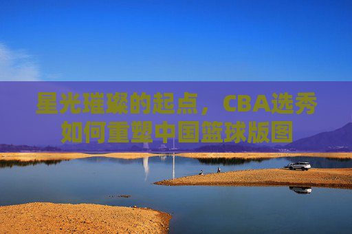 星光璀璨的起点,CBA选秀如何重塑中国篮球版图