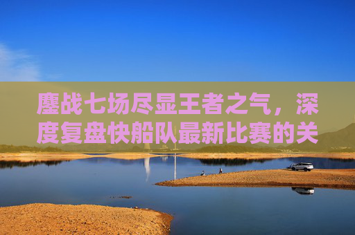 鏖战七场尽显王者之气,深度复盘快船队最新比赛的关键胜负手