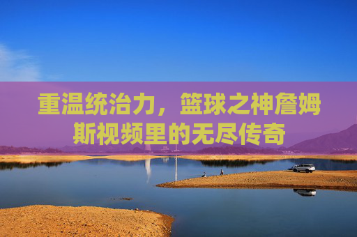 重温统治力,篮球之神詹姆斯视频里的无尽传奇