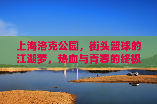 上海洛克公园,街头篮球的江湖梦,热血与青春的终极主场