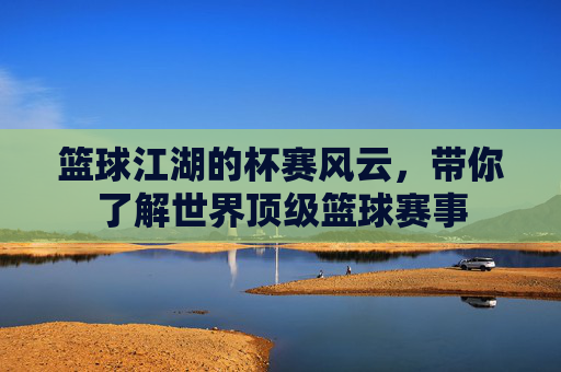 篮球江湖的杯赛风云,带你了解世界顶级篮球赛事