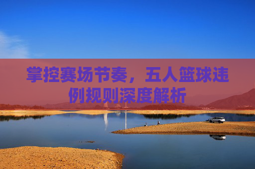 掌控赛场节奏,五人篮球违例规则深度解析
