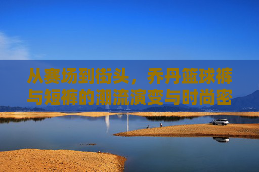 从赛场到街头,乔丹篮球裤与短裤的潮流演变与时尚密码