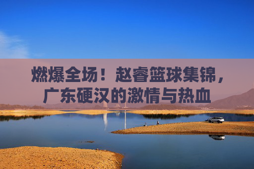 燃爆全场!赵睿篮球集锦,广东硬汉的激情与热血