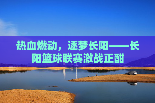 热血燃动,逐梦长阳——长阳篮球联赛激战正酣