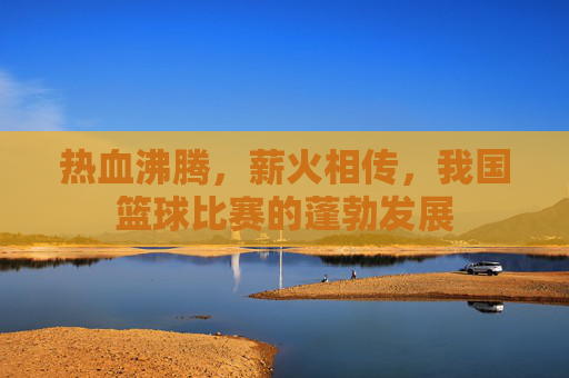 热血沸腾,薪火相传,我国篮球比赛的蓬勃发展