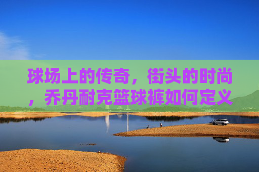 球场上的传奇,街头的时尚,乔丹耐克篮球裤如何定义你的运动态度