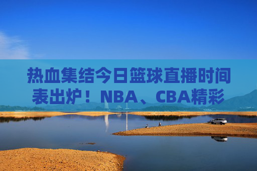 热血集结今日篮球直播时间表出炉！NBA、CBA精彩对决，速看！