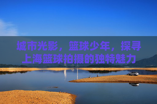 城市光影,篮球少年,探寻上海篮球拍摄的独特魅力