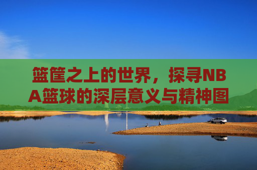 篮筐之上的世界,探寻NBA篮球的深层意义与精神图腾