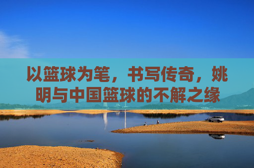 以篮球为笔,书写传奇,姚明与中国篮球的不解之缘