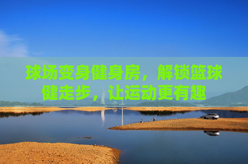 球场变身健身房,解锁篮球健走步,让运动更有趣
