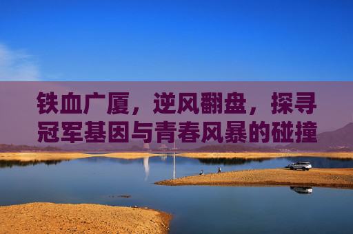 铁血广厦，逆风翻盘，探寻冠军基因与青春风暴的碰撞
