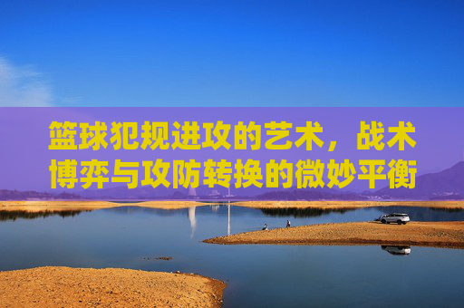 篮球犯规进攻的艺术,战术博弈与攻防转换的微妙平衡