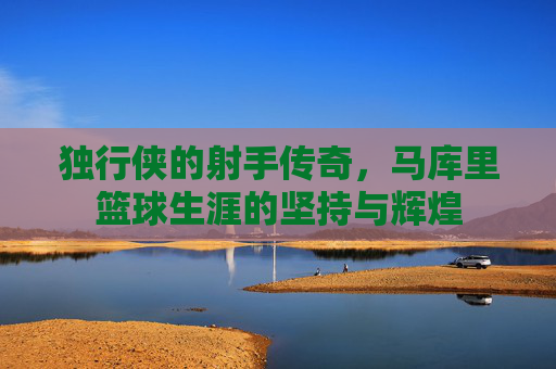 独行侠的射手传奇，马库里篮球生涯的坚持与辉煌