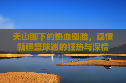 天山脚下的热血图腾,读懂新疆篮球迷的狂热与深情