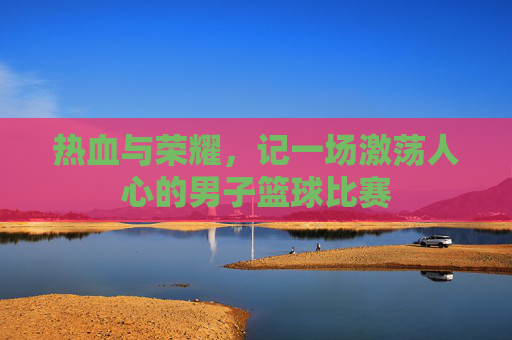热血与荣耀,记一场激荡人心的男子篮球比赛
