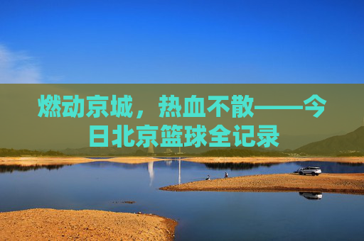燃动京城,热血不散——今日北京篮球全记录