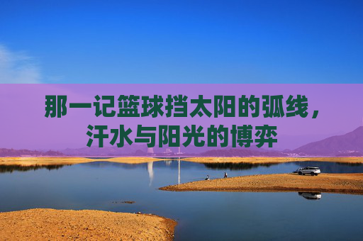 那一记篮球挡太阳的弧线,汗水与阳光的博弈