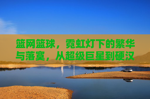 篮网篮球,霓虹灯下的繁华与落寞,从超级巨星到硬汉崛起