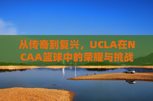 从传奇到复兴,UCLA在NCAA篮球中的荣耀与挑战