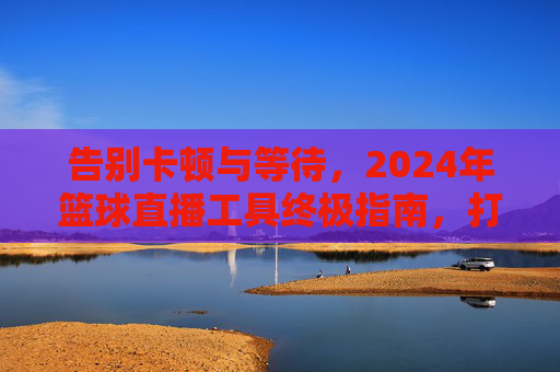 告别卡顿与等待,2024年篮球直播工具终极指南,打造沉浸式观赛体验