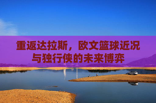重返达拉斯,欧文篮球近况与独行侠的未来博弈