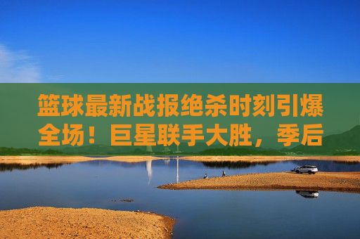 篮球最新战报绝杀时刻引爆全场!巨星联手大胜,季后赛战火重燃