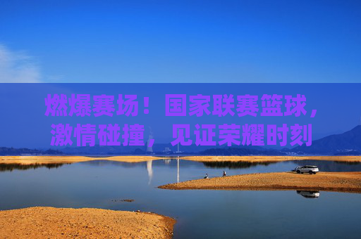 燃爆赛场!国家联赛篮球,激情碰撞,见证荣耀时刻
